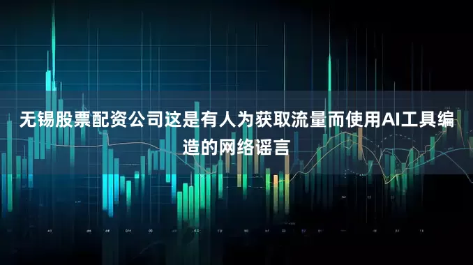 无锡股票配资公司这是有人为获取流量而使用AI工具编造的网络谣言
