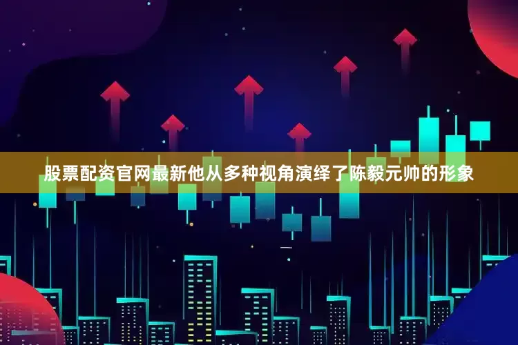 股票配资官网最新他从多种视角演绎了陈毅元帅的形象