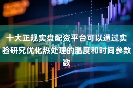 十大正规实盘配资平台可以通过实验研究优化热处理的温度和时间参数